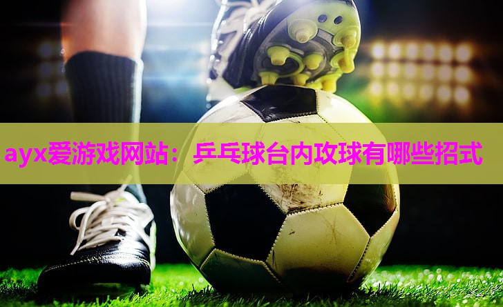 ayx爱游戏网站：乒乓球台内攻球有哪些招式