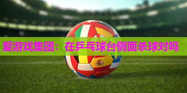 爱游戏集团：在乒乓球台侧面杀球对吗
