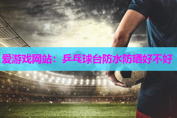 爱游戏网站：乒乓球台防水防晒好不好