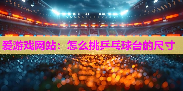 爱游戏网站：怎么挑乒乓球台的尺寸