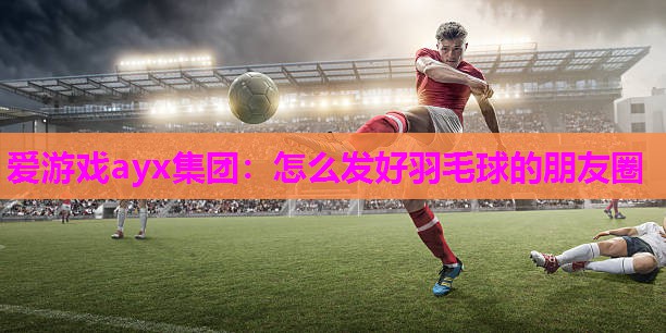 爱游戏ayx集团：怎么发好羽毛球的朋友圈