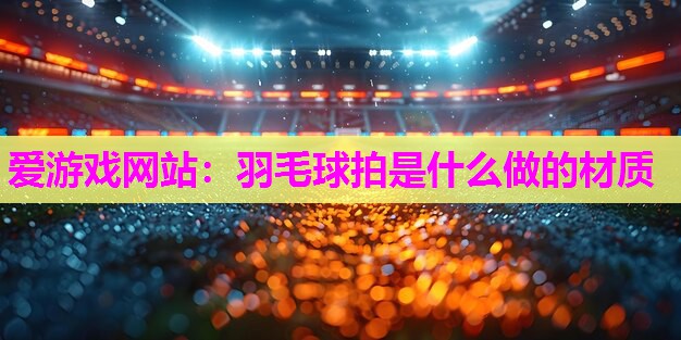 爱游戏网站：羽毛球拍是什么做的材质