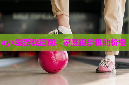 ayx爱游戏官网：家庭跑步机的价格
